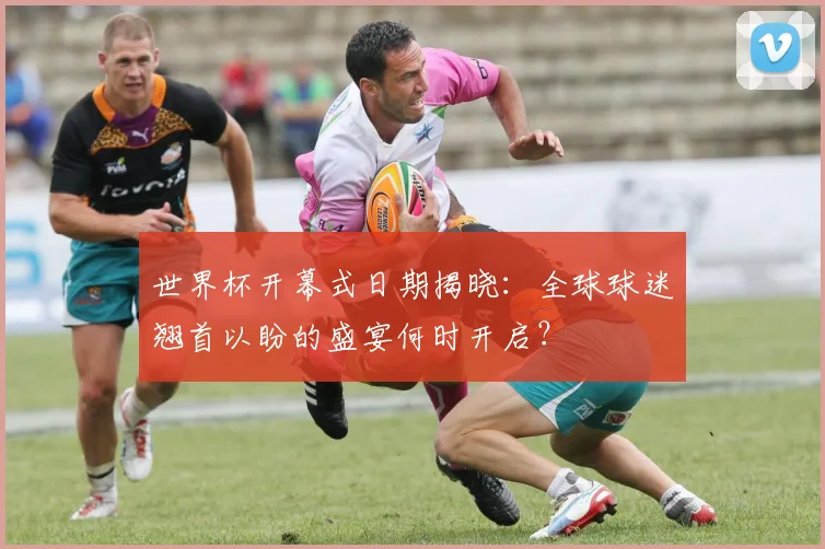 世界杯开幕式日期揭晓:全球球迷翘首以盼的盛宴何时开启?