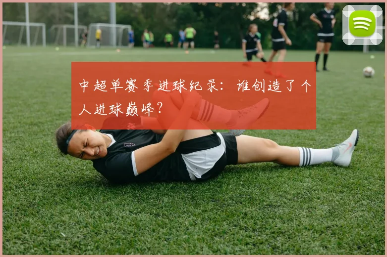 中超单赛季进球纪录:谁创造了个人进球巅峰?