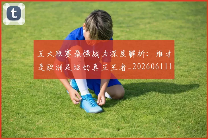 五大联赛最强战力深度解析：谁才是欧洲足坛的真正王者_20260611141718