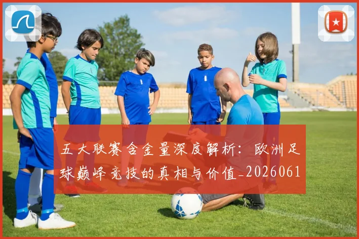 五大联赛含金量深度解析:欧洲足球巅峰竞技的真相与价值_20260611141029