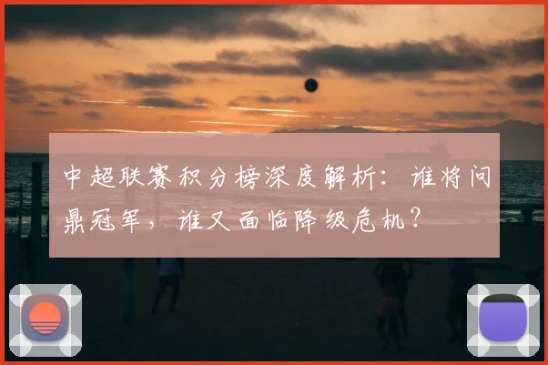 中超联赛积分榜深度解析：谁将问鼎冠军，谁又面临降级危机？