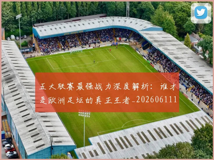 五大联赛最强战力深度解析：谁才是欧洲足坛的真正王者_20260611141718