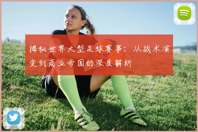 揭秘世界大型足球赛事:从战术演变到商业帝国的深度解析