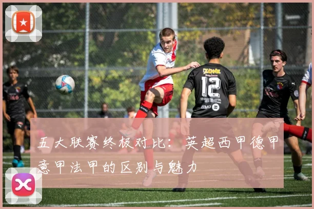 五大联赛终极对比：英超西甲德甲意甲法甲的区别与魅力