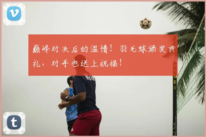巅峰对决后的温情！羽毛球颁奖典礼，对手也送上祝福！