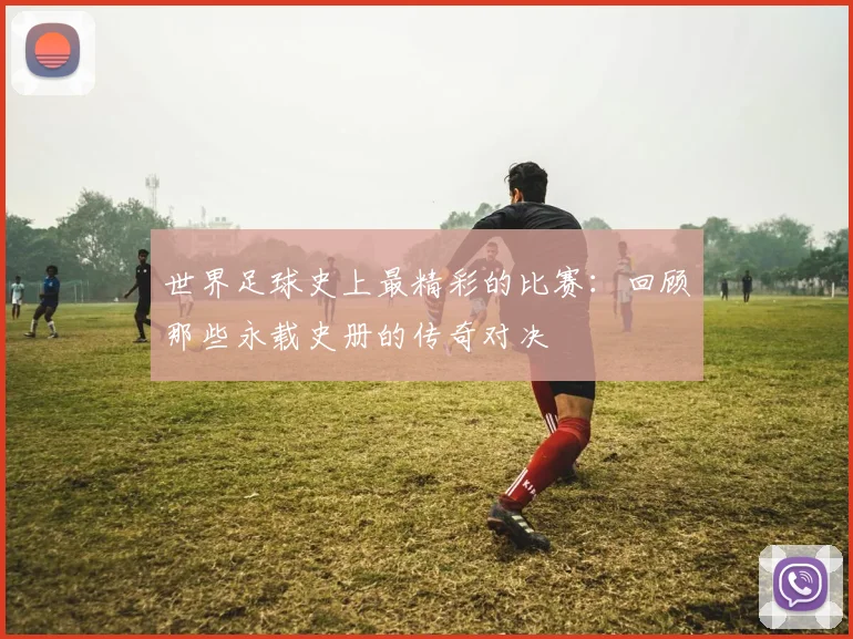 世界足球史上最精彩的比赛：回顾那些永载史册的传奇对决